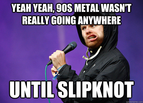 yeah yeah, 90s metal wasn't really going anywhere until slipknot  