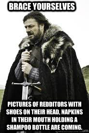 Brace Yourselves Pictures of redditors with shoes on their head, napkins in their mouth holding a shampoo bottle are coming. - Brace Yourselves Pictures of redditors with shoes on their head, napkins in their mouth holding a shampoo bottle are coming.  Brace Yourselves