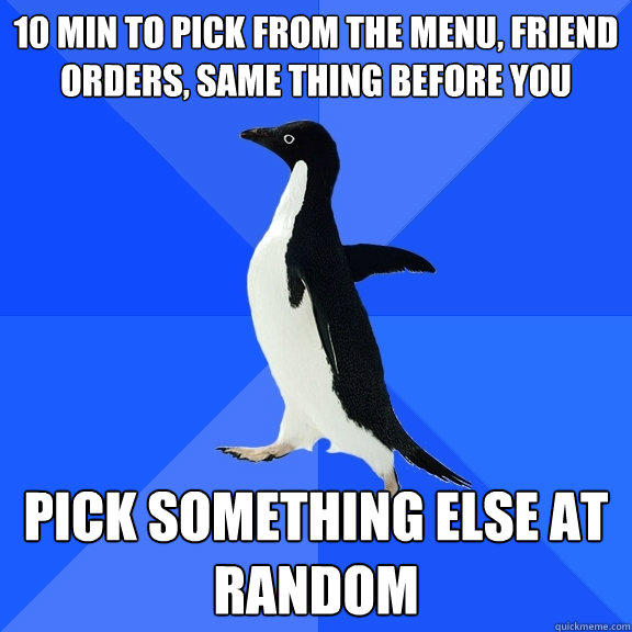 10 min to pick from the menu, friend orders, same thing before you Pick something else at random  