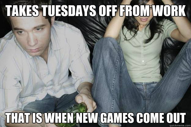 Takes Tuesdays off from work That is when new games come out
  