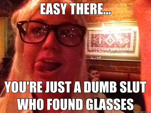 EASY THERE... YOU'RE JUST A DUMB SLUT WHO FOUND GLASSES  