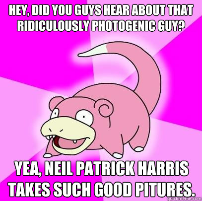 hey, did you guys hear about that ridiculously photogenic guy? yea, Neil Patrick Harris takes such good pitures.  Slowpoke