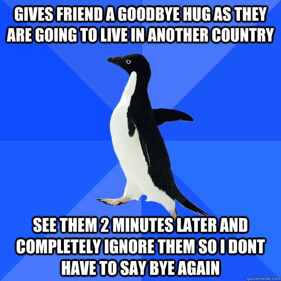 gives friend a goodbye hug as they are going to live in another country see them 2 minutes later and completely ignore them so i dont have to say bye again  Socially Awkward Penguin