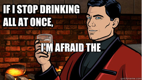 If I stop drinking all at once, I'm afraid the cumulative hangover will kill me  Archer