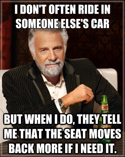 I don't often ride in someone else's car But when i do, they tell me that the seat moves back more if I need it. - I don't often ride in someone else's car But when i do, they tell me that the seat moves back more if I need it.  The Most Interesting Man In The World