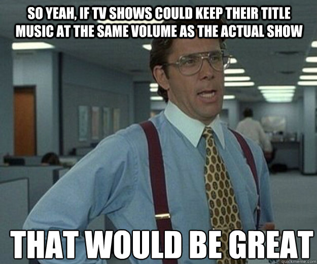 So yeah, if Tv shows could keep their title music at the same volume as the actual show  THAT WOULD BE GREAT  that would be great