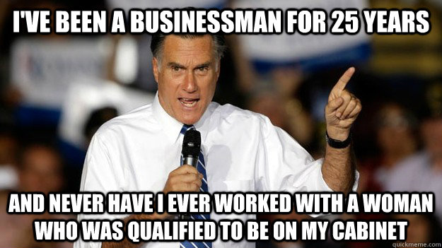 I've been a businessman for 25 years and never have I ever worked with a woman who was qualified to be on my cabinet  