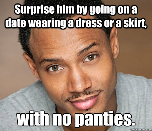 Surprise him by going on a date wearing a dress or a skirt, with no panties. - Surprise him by going on a date wearing a dress or a skirt, with no panties.  Actual Sexual Advice Guy
