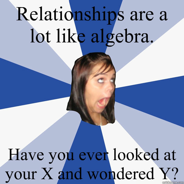 Relationships are a lot like algebra. 
 Have you ever looked at your X and wondered Y?  Annoying Facebook Girl