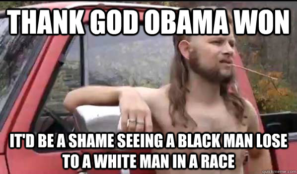 Thank god obama won It'd be a shame seeing a black man lose to a white man in a race  Almost Politically Correct Redneck