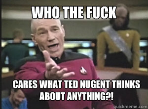Who the fuck cares what Ted Nugent thinks about anything?!  Annoyed Picard