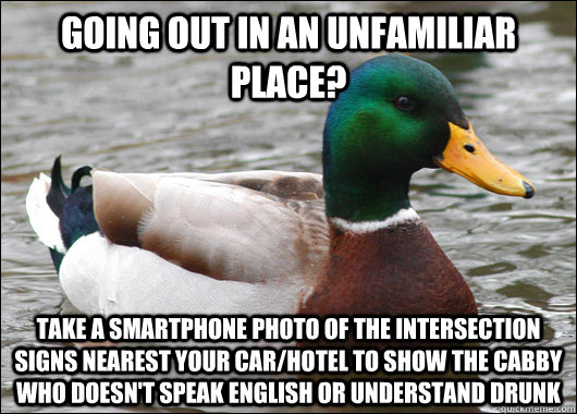 Going out in an unfamiliar place? Take a smartphone photo of the intersection signs nearest your car/hotel to show the cabby who doesn't speak english or understand drunk  Actual Advice Mallard