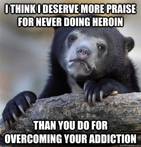 I think I deserve more praise for never doing heroin than you do for overcoming your addiction  confessionbear