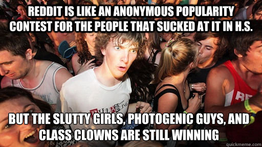 Reddit is like an anonymous popularity contest for the people that sucked at it in H.S. But the slutty girls, photogenic guys, and class clowns are still winning  Sudden Clarity Clarence