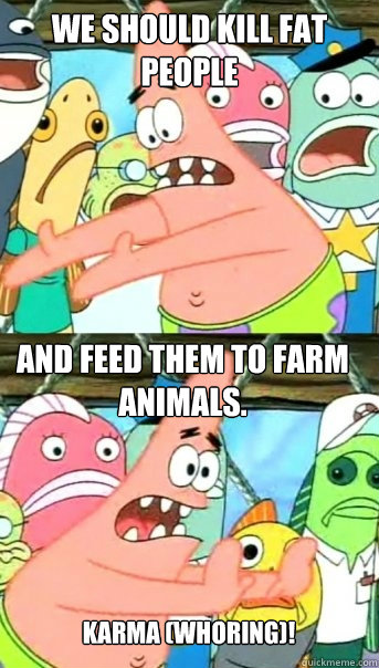 We should kill fat people And feed them to farm animals. Karma (whoring)!  Push it somewhere else Patrick