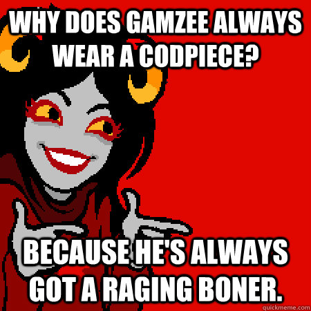 Why does Gamzee always wear a codpiece? Because he's always got a raging boner.  Bad Joke Aradia