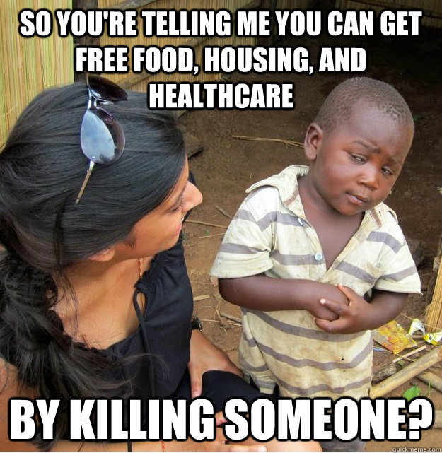 So you're telling me you can get free food, housing, and healthcare by killing someone?  Skeptical Third World Kid
