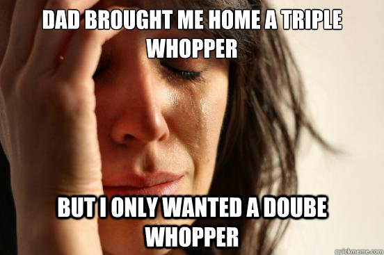 Dad brought me home a triple whopper But I only wanted a doube whopper  First World Problems