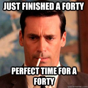 just finished a forty perfect time for a forty  Madmen Logic