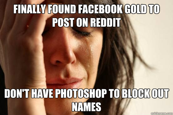 Finally found facebook gold to post on reddit Don't have photoshop to block out names  First World Problems