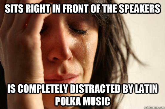 Sits right in front of the speakers Is completely distracted by latin polka music  First World Problems