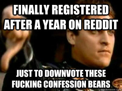 Finally registered after a year on reddit just to downvote these fucking confession bears  Downvoting Roman