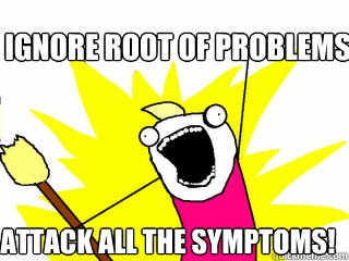 Ignore root of problems attack all the symptoms!  All The Things