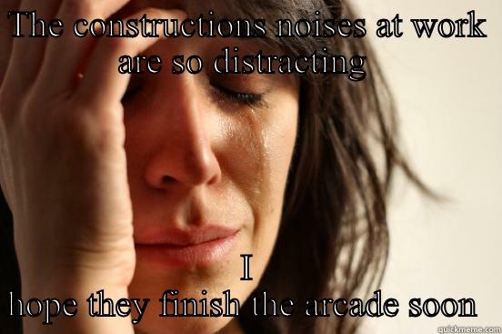 THE CONSTRUCTIONS NOISES AT WORK ARE SO DISTRACTING  I HOPE THEY FINISH THE ARCADE SOON  First World Problems