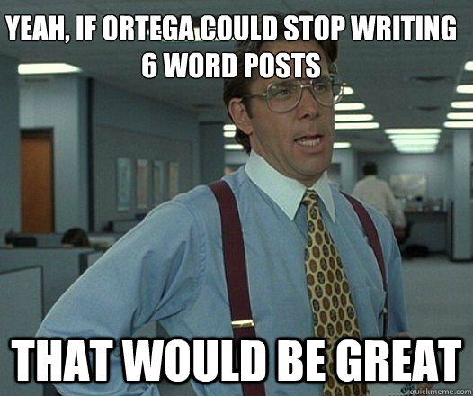 Yeah, if Ortega could stop writing 6 word posts that would be great  Party Patrol Lumbergh