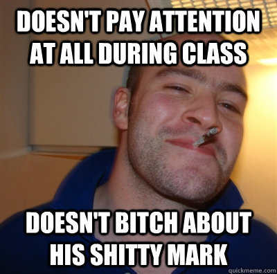 Doesn't pay attention at all during class Doesn't bitch about his shitty mark  GoodGuyGreg