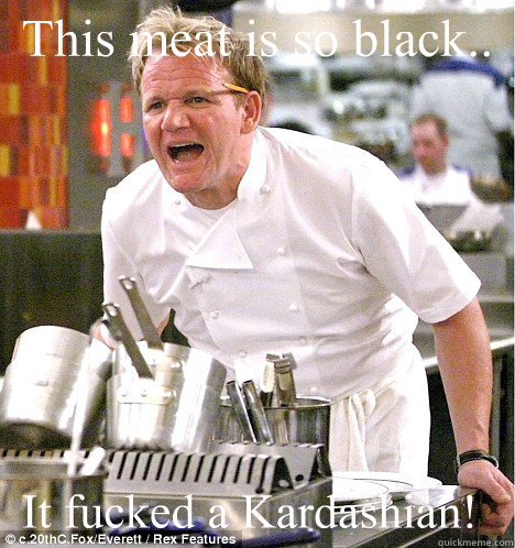 This meat is so black.. It fucked a Kardashian!   gordon ramsay