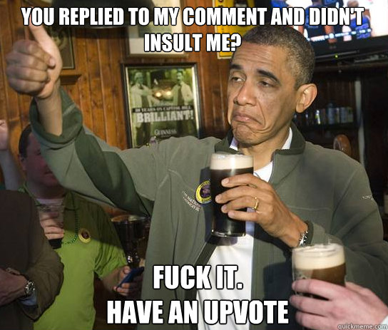 you replied to my comment and didn't insult me? Fuck it.   
Have an Upvote - you replied to my comment and didn't insult me? Fuck it.   
Have an Upvote  Upvoting Obama