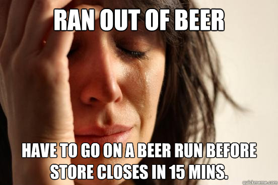 Ran out of beer have to go on a beer run before store closes in 15 mins.  First World Problems