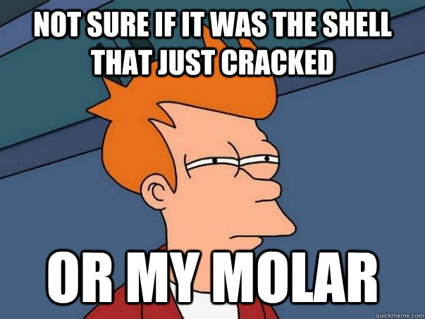 not sure if it was the shell  that just cracked or my molar  Not sure if deaf