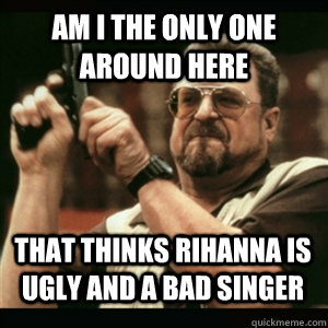 Am i the only one around here that thinks rihanna is ugly and a bad singer - Am i the only one around here that thinks rihanna is ugly and a bad singer  Misc