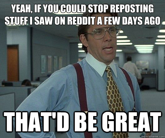 Yeah, if you could stop reposting stuff I saw on Reddit a few days ago That'd be great  Lumbergh