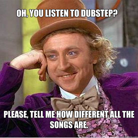 OH, YOU LISTEN TO DUBSTEP? PLEASE, TELL ME HOW DIFFERENT ALL THE SONGS ARE.  