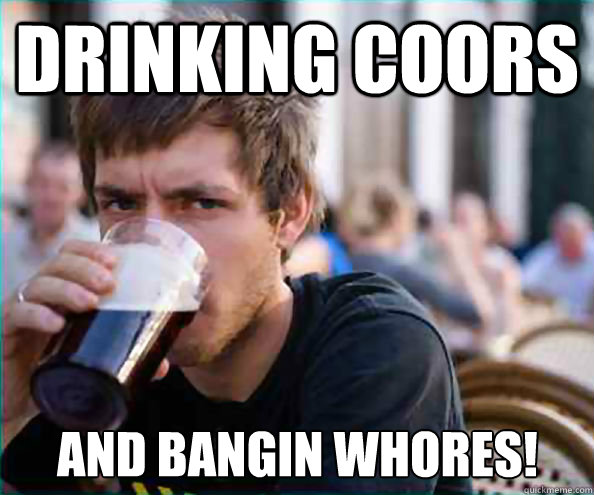 drinking coors and bangin whores!  Lazy College Senior