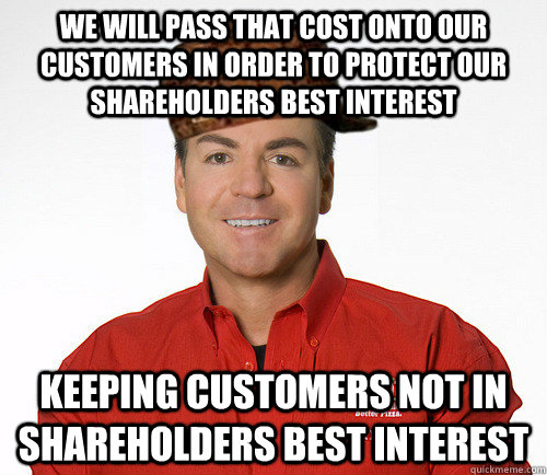 we will pass that cost onto our customers in order to protect our shareholders best interest keeping customers not in shareholders best interest - we will pass that cost onto our customers in order to protect our shareholders best interest keeping customers not in shareholders best interest  Scumbag Papa John