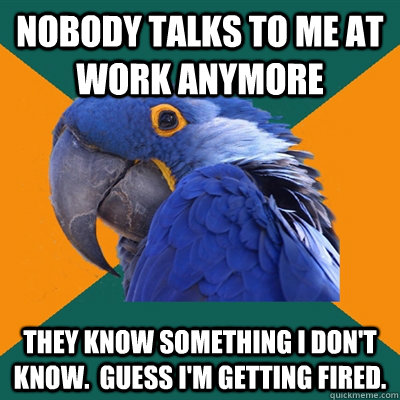 Nobody talks to me at work anymore They know something I don't know.  Guess I'm getting fired.   Paranoid Parrot