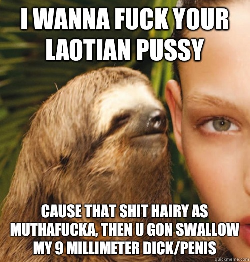 I wanna fuck your laotian pussy Cause that shit hairy as muthafucka, then u gon swallow my 9 millimeter dick/penis  Whispering Sloth