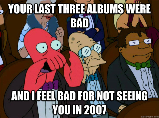 your last three albums were bad and i feel bad for not seeing you in 2007  Zoidberg you should feel bad