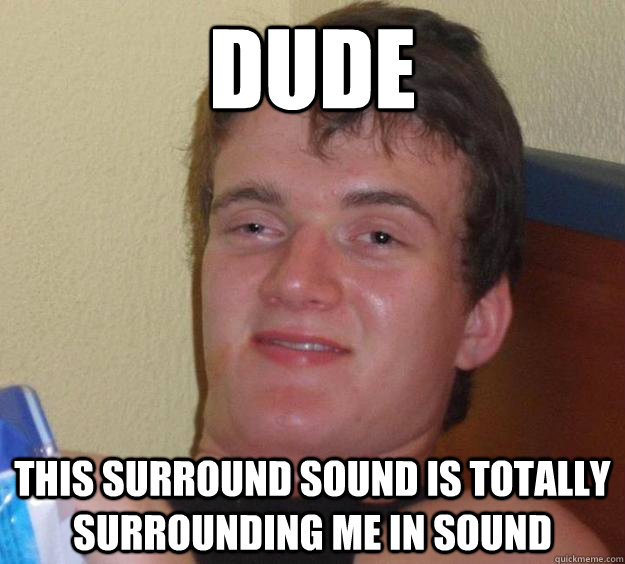 Dude this surround sound is totally surrounding me in sound  10 Guy