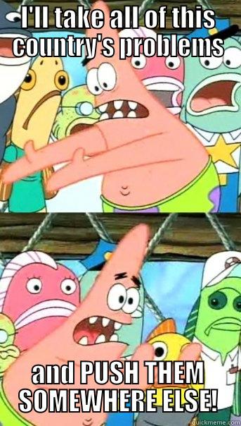 I'LL TAKE ALL OF THIS COUNTRY'S PROBLEMS AND PUSH THEM SOMEWHERE ELSE! Push it somewhere else Patrick