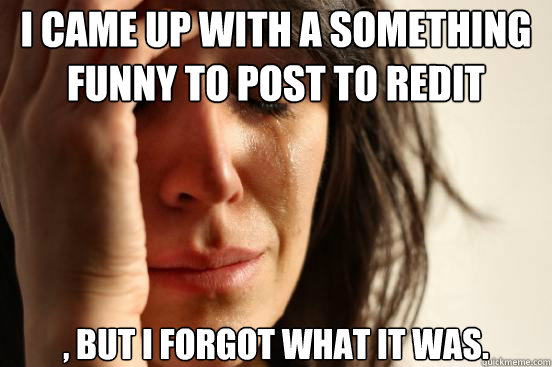 I came up with a something funny to post to redit , but i forgot what it was.  First World Problems