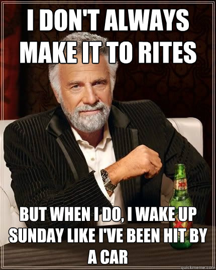 I don't always make it to Rites but when i do, I wake up Sunday like I've been hit by a car  The Most Interesting Man In The World
