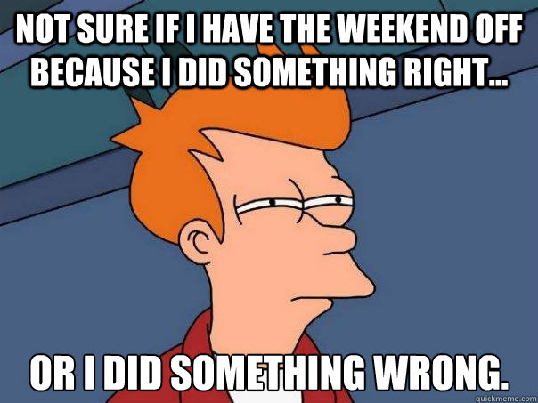 Not sure if i have the weekend off because i did something right... or i did something wrong.  Futurama Fry