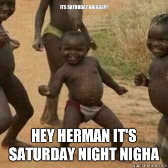 Its Saturday Niggas!!! Hey Herman it's Saturday night nigha  Its friday niggas