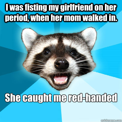I was fisting my girlfriend on her period, when her mom walked in. She caught me red-handed  Lame Pun Coon