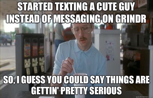 Started texting a cute guy instead of messaging on Grindr So, I guess you could say things are gettin' pretty serious - Started texting a cute guy instead of messaging on Grindr So, I guess you could say things are gettin' pretty serious  Serious Kip